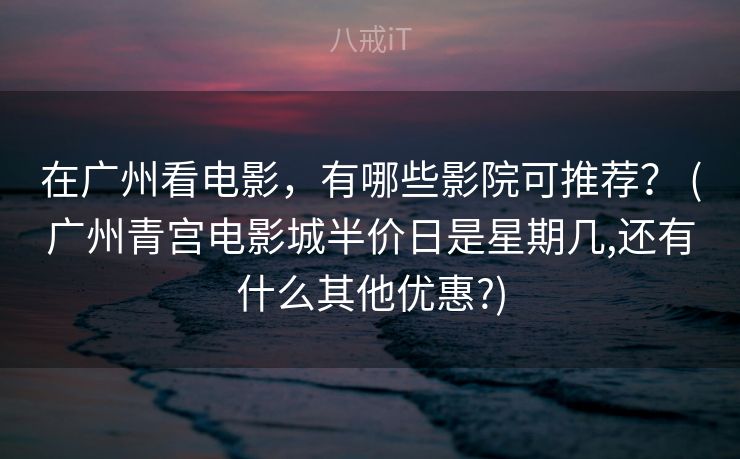 在广州看电影,有哪些影院可推荐? (广州青宫电影城半价日是星期几,还有什么其他优惠?) 在广州看电影,有哪些影院可推荐? (广州青宫电影城半价日是星期几,还有什么其他优惠?)