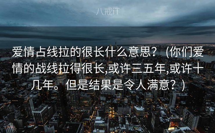 爱情占线拉的很长什么意思? (你们爱情的战线拉得很⻓,或许三五年,或许⼗⼏年。但是结果是令⼈满意?) 爱情占线拉的很长什么意思? (你们爱情的战线拉得很⻓,或许三五年,或许⼗⼏年。但是结果是令⼈满意?)
