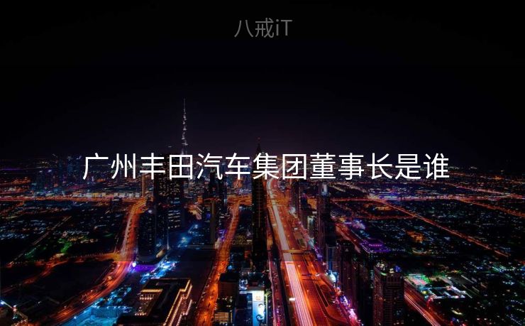 广州丰田汽车集团董事长是谁 广州丰田汽车集团董事长是谁