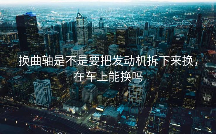 换曲轴是不是要把发动机拆下来换，在车上能换吗