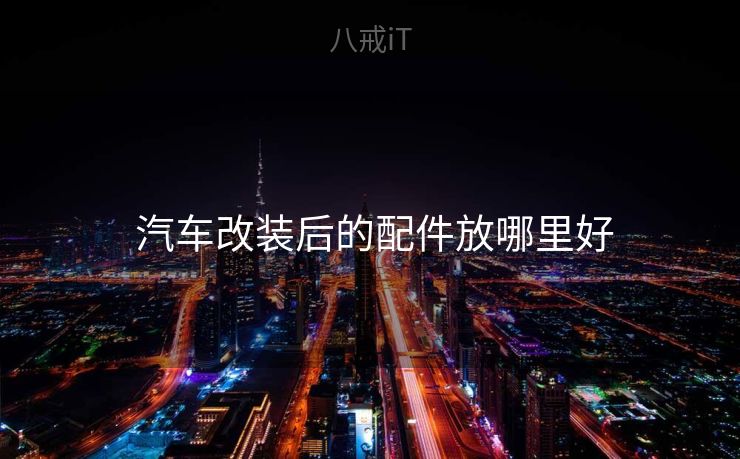 汽车改装后的配件放哪里好 汽车改装后的配件放哪里好