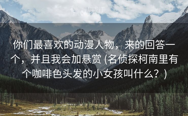 你们最喜欢的动漫人物，来的回答一个，并且我会加悬赏 (名侦探柯南里有个咖啡色头发的小女孩叫什么？)