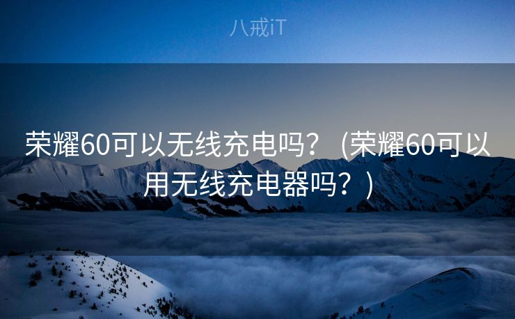 荣耀60可以无线充电吗？ (荣耀60可以用无线充电器吗？)