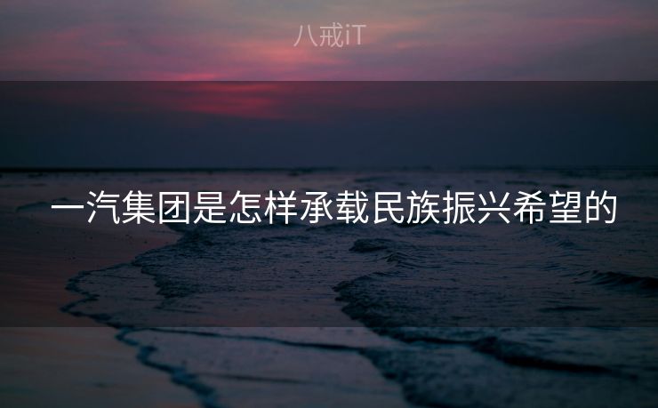 一汽集团是怎样承载民族振兴希望的 一汽集团是怎样承载民族振兴希望的
