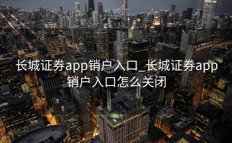 长城证券app销户入口_长城证券app销户入口怎么关闭 长城证券app销户入口_长城证券app销户入口怎么关闭