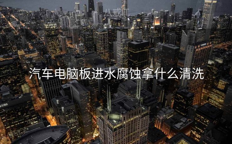 汽车电脑板进水腐蚀拿什么清洗