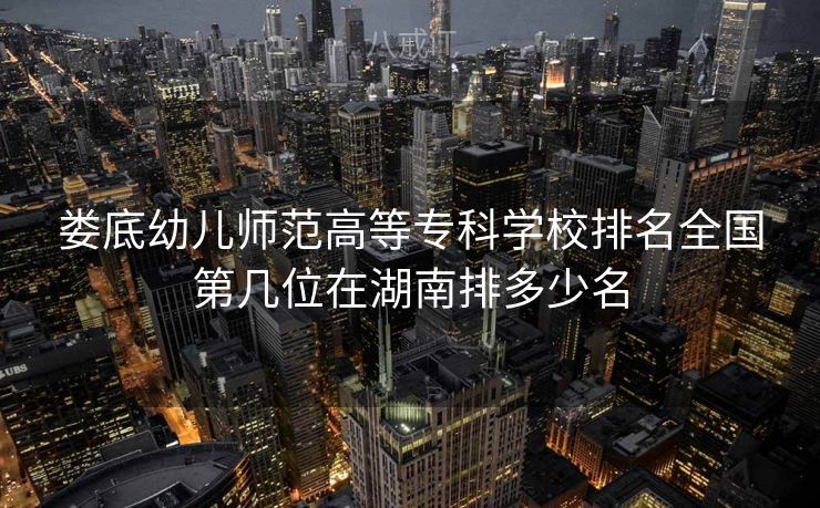 娄底幼儿师范高等专科学校排名全国第几位在湖南排多少名