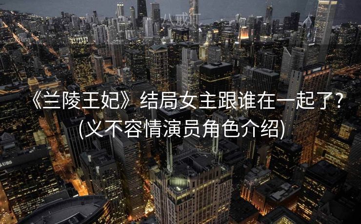 《兰陵王妃》结局女主跟谁在一起了? (义不容情演员角色介绍)