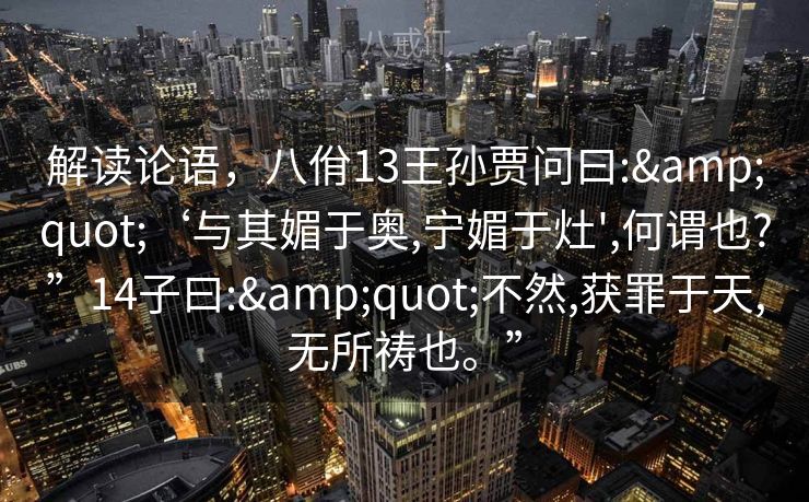 解读论语,八佾13王孙贾问曰:"‘与其媚于奥,宁媚于灶',何谓也?”14子曰:"不然,获罪于天,无所祷也。” 解读论语,八佾13王孙贾问曰:"‘与其媚于奥,宁媚于灶',何谓也?”14子曰:"不然,获罪于天,无所祷也。”