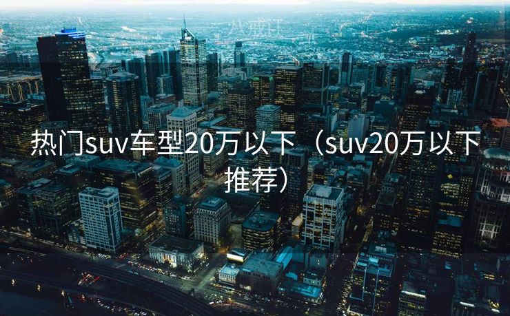 热门suv车型20万以下（suv20万以下推荐）
