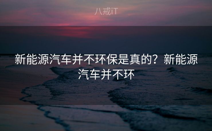 新能源汽车并不环保是真的？新能源汽车并不环