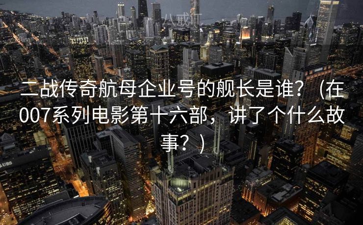 二战传奇航母企业号的舰长是谁? (在007系列电影第十六部,讲了个什么故事?) 二战传奇航母企业号的舰长是谁? (在007系列电影第十六部,讲了个什么故事?)