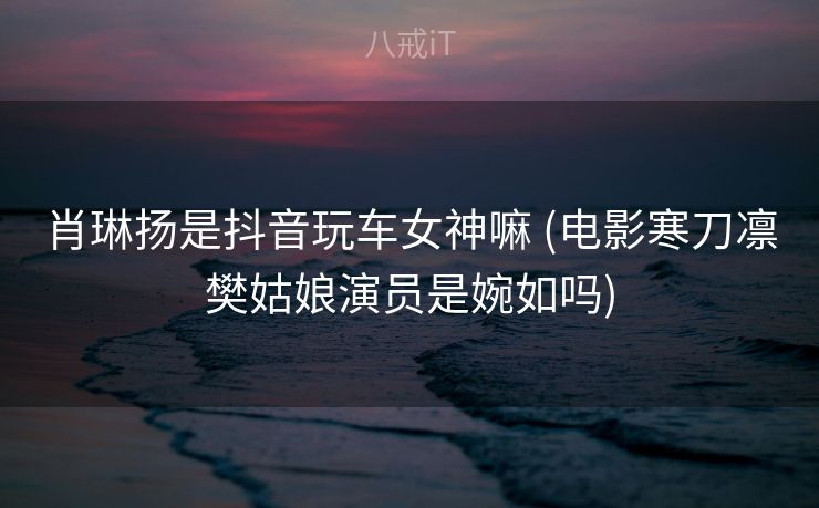 肖琳扬是抖音玩车女神嘛 (电影寒刀凛樊姑娘演员是婉如吗)