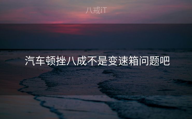 汽车顿挫八成不是变速箱问题吧 汽车顿挫八成不是变速箱问题吧