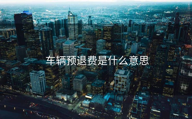 车辆预退费是什么意思 车辆预退费是什么意思