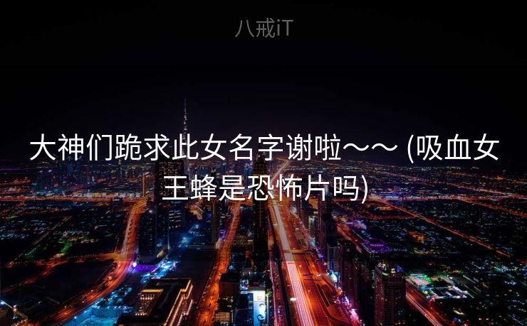 大神们跪求此女名字谢啦～～ (吸血女王蜂是恐怖片吗)