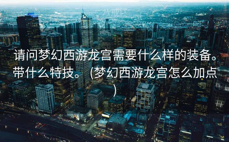 请问梦幻西游龙宫需要什么样的装备。带什么特技。 (梦幻西游龙宫怎么加点)