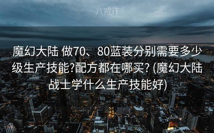 魔幻大陆 做70、80蓝装分别需要多少级生产技能?配方都在哪买? (魔幻大陆战士学什么生产技能好)