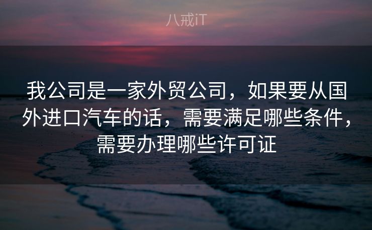 我公司是一家外贸公司，如果要从国外进口汽车的话，需要满足哪些条件，需要办理哪些许可证