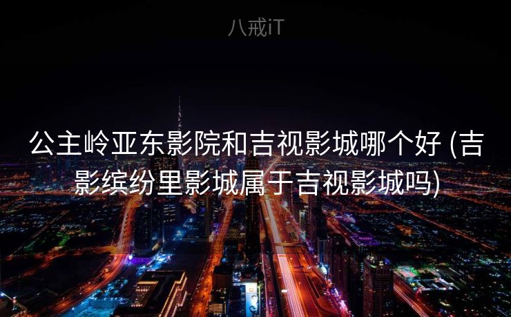 公主岭亚东影院和吉视影城哪个好 (吉影缤纷里影城属于吉视影城吗)