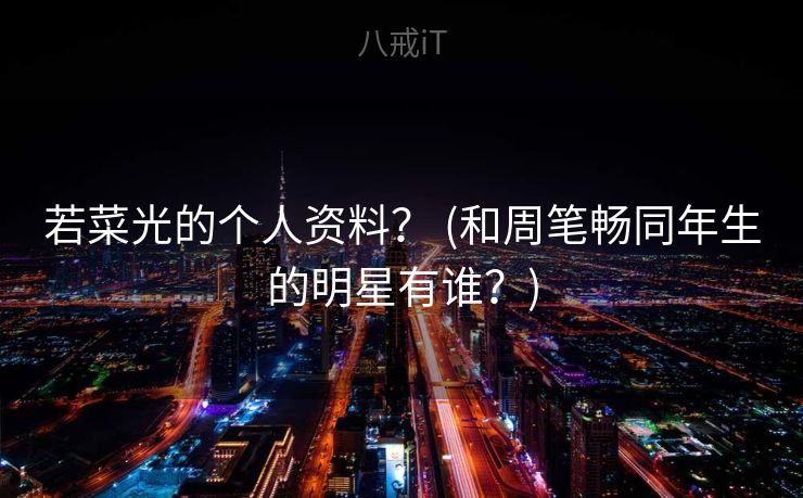 若菜光的个人资料？ (和周笔畅同年生的明星有谁？)