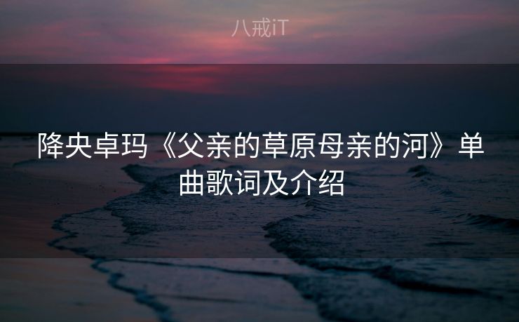 降央卓玛《父亲的草原母亲的河》单曲歌词及介绍 降央卓玛《父亲的草原母亲的河》单曲歌词及介绍