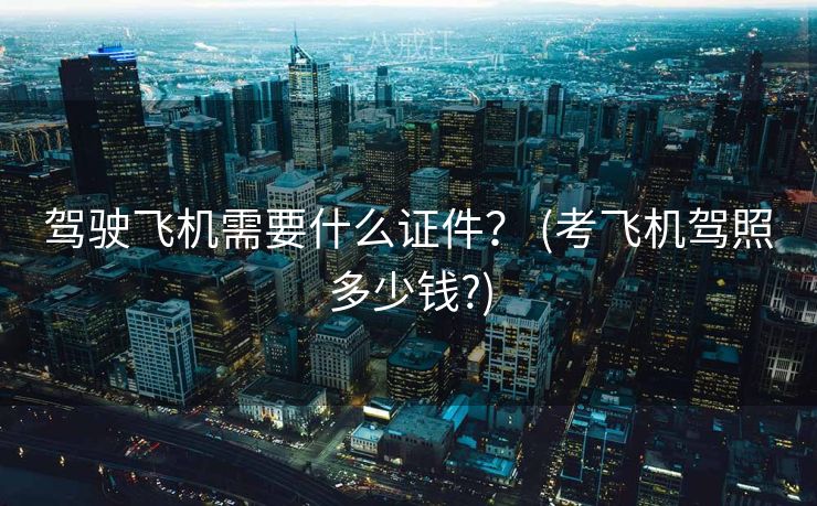 驾驶飞机需要什么证件？ (考飞机驾照多少钱?)