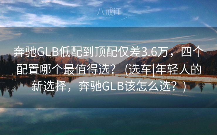 奔驰GLB低配到顶配仅差3.6万,四个配置哪个最值得选? (选车|年轻人的新选择,奔驰GLB该怎么选?) 奔驰GLB低配到顶配仅差3.6万,四个配置哪个最值得选? (选车|年轻人的新选择,奔驰GLB该怎么选?)