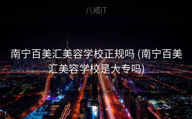 南宁百美汇美容学校正规吗 (南宁百美汇美容学校是大专吗)