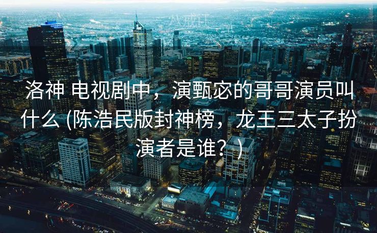 洛神 电视剧中，演甄宓的哥哥演员叫什么 (陈浩民版封神榜，龙王三太子扮演者是谁？)
