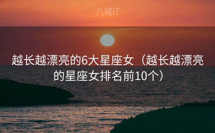 越长越漂亮的6大星座女(越长越漂亮的星座女排名前10个) 越长越漂亮的6大星座女(越长越漂亮的星座女排名前10个)