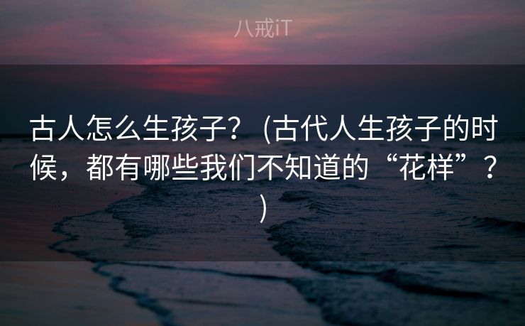 古人怎么生孩子？ (古代人生孩子的时候，都有哪些我们不知道的“花样”？)