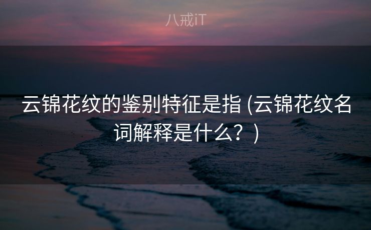 云锦花纹的鉴别特征是指 (云锦花纹名词解释是什么?) 云锦花纹的鉴别特征是指 (云锦花纹名词解释是什么?)