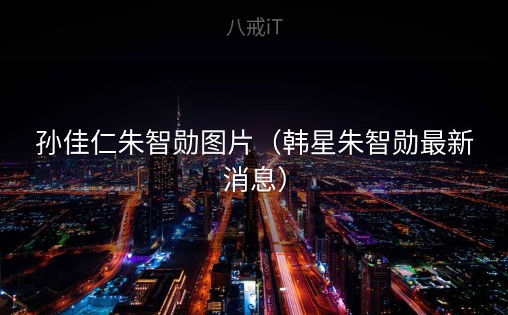 孙佳仁朱智勋图片(韩星朱智勋最新消息) 孙佳仁朱智勋图片(韩星朱智勋最新消息)