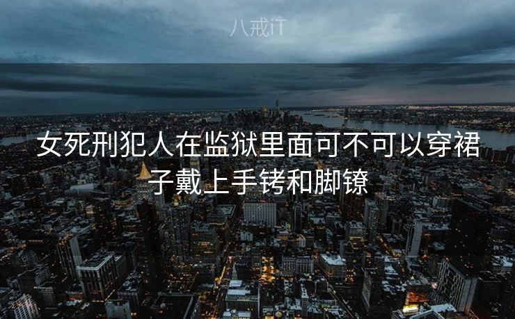 女死刑犯人在监狱里面可不可以穿裙子戴上手铐和脚镣