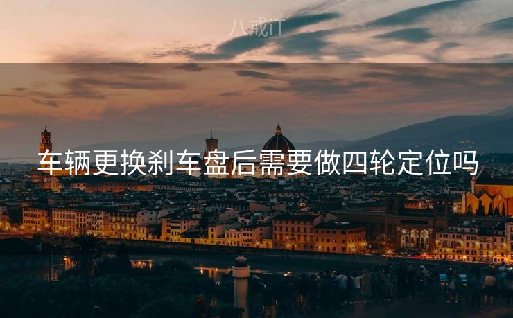 车辆更换刹车盘后需要做四轮定位吗