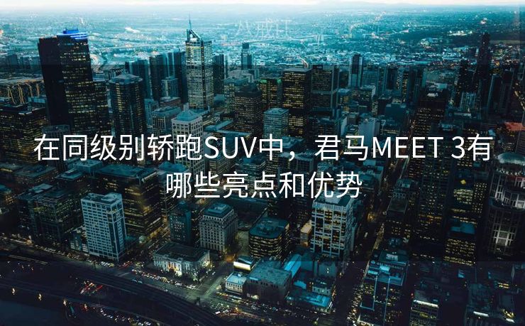 在同级别轿跑SUV中，君马MEET 3有哪些亮点和优势