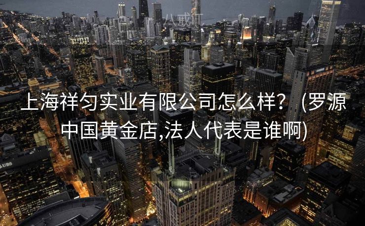 上海祥匀实业有限公司怎么样？ (罗源中国黄金店,法人代表是谁啊)