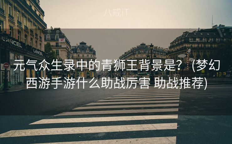 元气众生录中的青狮王背景是？ (梦幻西游手游什么助战厉害 助战推荐)