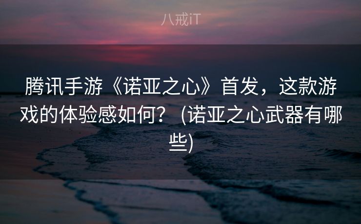 腾讯手游《诺亚之心》首发,这款游戏的体验感如何? (诺亚之心武器有哪些) 腾讯手游《诺亚之心》首发,这款游戏的体验感如何? (诺亚之心武器有哪些)