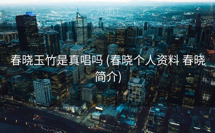 春晓玉竹是真唱吗 (春晓个人资料 春晓简介)