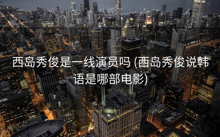 西岛秀俊是一线演员吗 (西岛秀俊说韩语是哪部电影)