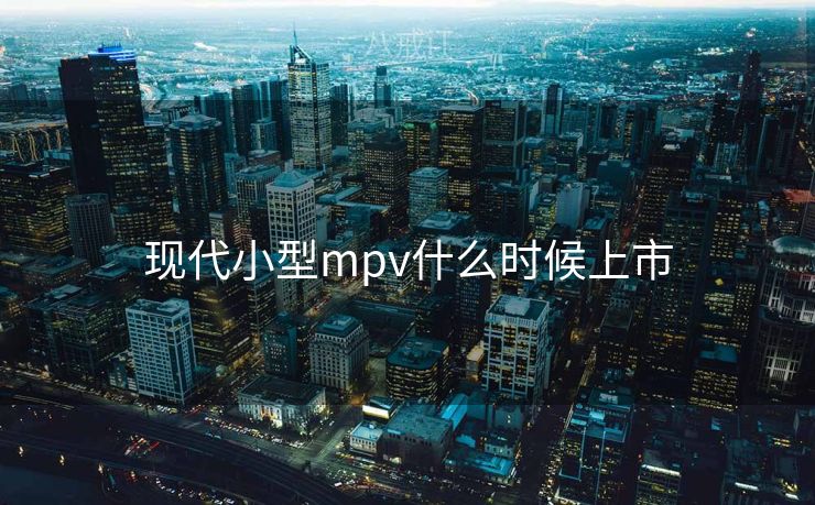 现代小型mpv什么时候上市 现代小型mpv什么时候上市