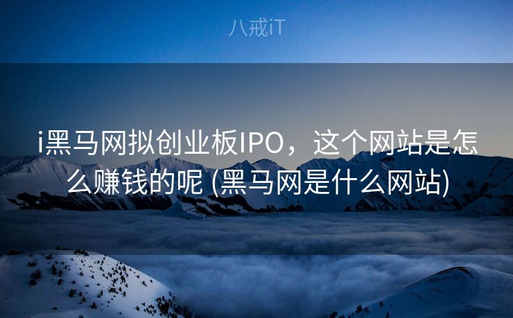 i黑马网拟创业板IPO，这个网站是怎么赚钱的呢 (黑马网是什么网站)