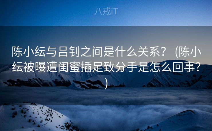 陈小纭与吕钊之间是什么关系? (陈小纭被曝遭闺蜜插足致分手是怎么回事?) 陈小纭与吕钊之间是什么关系? (陈小纭被曝遭闺蜜插足致分手是怎么回事?)
