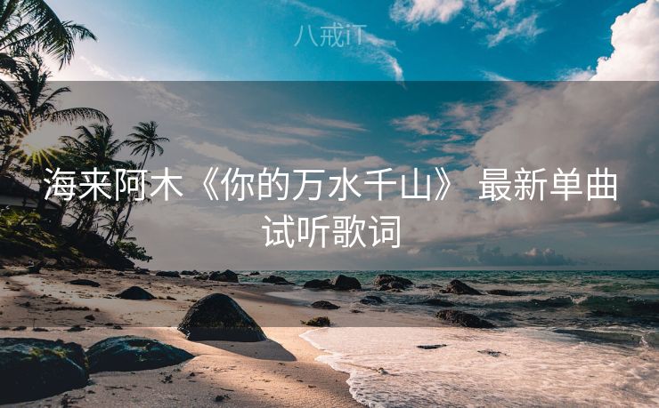海来阿木《你的万水千山》 最新单曲试听歌词 海来阿木《你的万水千山》 最新单曲试听歌词