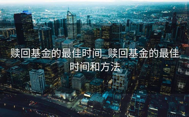 赎回基金的最佳时间_赎回基金的最佳时间和方法