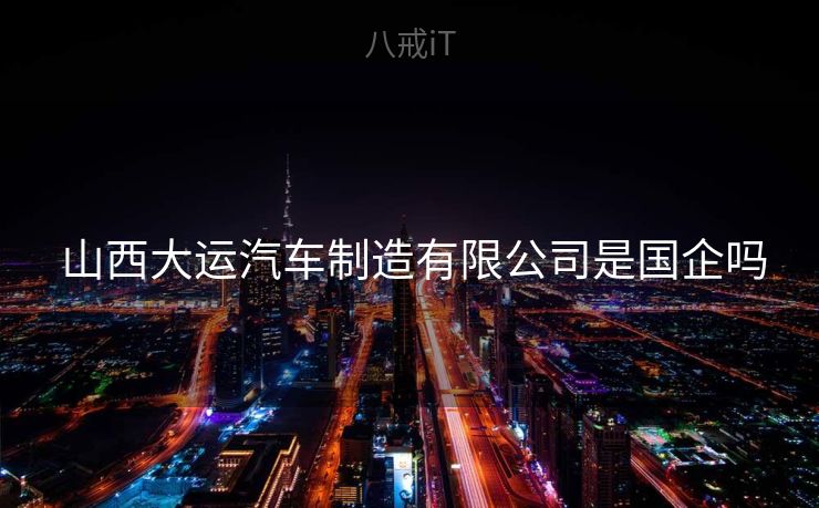 山西大运汽车制造有限公司是国企吗 山西大运汽车制造有限公司是国企吗