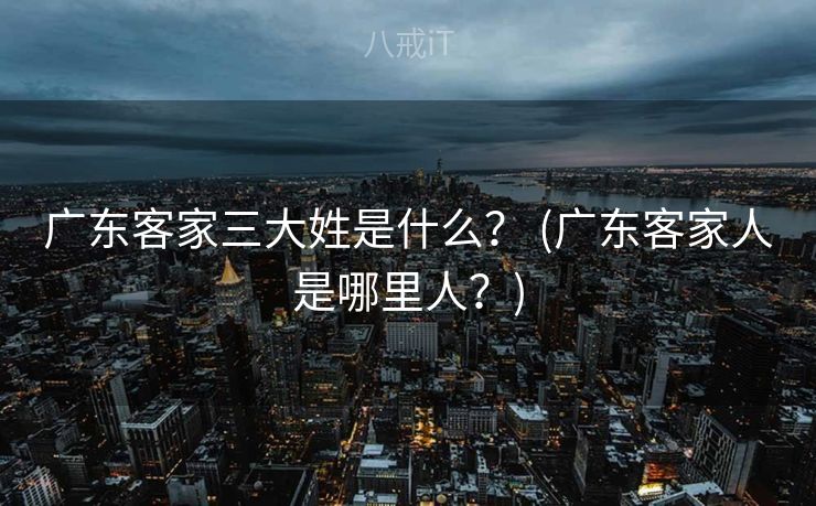 广东客家三大姓是什么? (广东客家人是哪里人?) 广东客家三大姓是什么? (广东客家人是哪里人?)