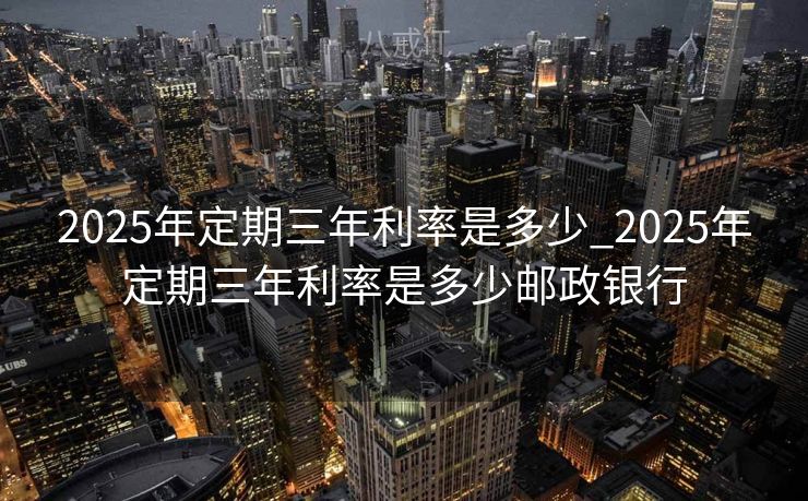 2025年定期三年利率是多少_2025年定期三年利率是多少邮政银行